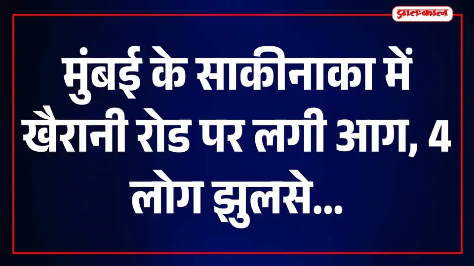 साकीनाका की खैरानी रोड पर भीषण आग से मचा हड़कंप , 4 लोग 40 से 50 % तक झुलसे
